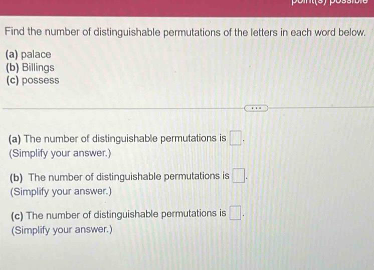 pomt(s) pó 
Find the number of distinguishable permutations of the letters in each word below. 
(a) palace 
(b) Billings 
(c) possess 
(a) The number of distinguishable permutations is □. 
(Simplify your answer.) 
(b) The number of distinguishable permutations is □. 
(Simplify your answer.) 
(c) The number of distinguishable permutations is □. 
(Simplify your answer.)