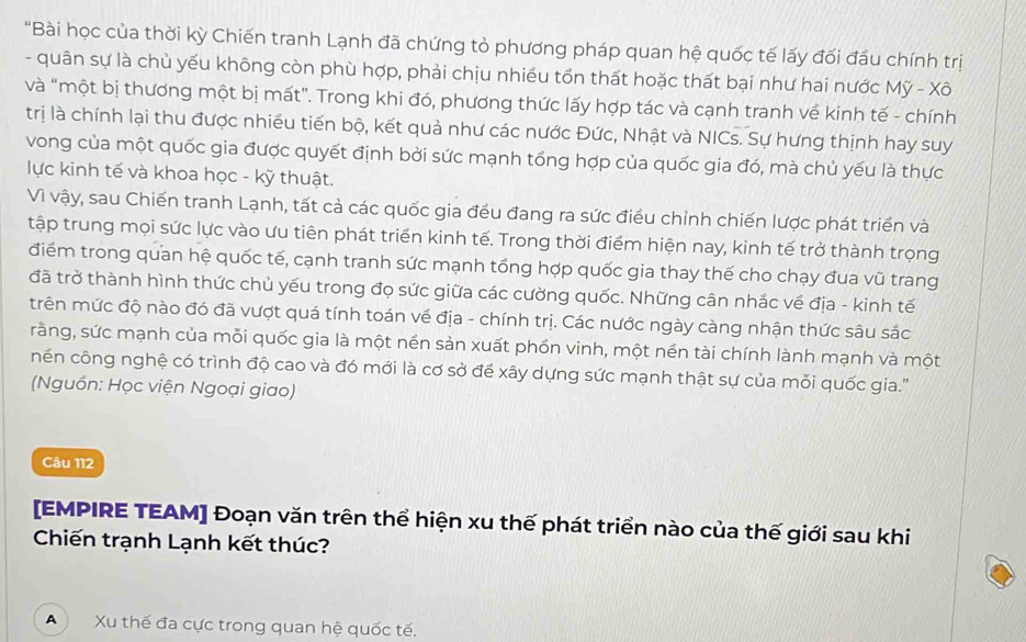 "Bài học của thời kỳ Chiến tranh Lạnh đã chứng tỏ phương pháp quan hệ quốc tế lấy đối đầu chính trị
- quân sự là chủ yếu không còn phù hợp, phải chịu nhiều tổn thất hoặc thất bại như hai nước Mỹ - Xô
và “một bị thương một bị mất”. Trong khi đó, phương thức lấy hợp tác và cạnh tranh về kinh tế - chính
trị là chính lại thu được nhiều tiến bộ, kết quả như các nước Đức, Nhật và NICs. Sự hưng thịnh hay suy
vong của một quốc gia được quyết định bởi sức mạnh tổng hợp của quốc gia đó, mà chủ yếu là thực
lực kinh tế và khoa học - kỹ thuật.
Vì vậy, sau Chiến tranh Lạnh, tất cả các quốc gia đều đang ra sức điều chỉnh chiến lược phát triển và
tập trung mọi sức lực vào ưu tiên phát triển kinh tế. Trong thời điểm hiện nay, kinh tế trở thành trọng
điểm trong quan hệ quốc tế, cạnh tranh sức mạnh tổng hợp quốc gia thay thế cho chạy đua vũ trang
đã trở thành hình thức chủ yếu trong đọ sức giữa các cường quốc. Những cân nhắc về địa - kinh tế
trên mức độ nào đó đã vượt quá tính toán về địa - chính trị. Các nước ngày càng nhận thức sâu sắc
rằng, sức mạnh của mỗi quốc gia là một nền sản xuất phồn vinh, một nền tài chính lành mạnh và một
nền công nghệ có trình độ cao và đó mới là cơ sở để xây dựng sức mạnh thật sự của mỗi quốc gia.'
(Nguồn: Học viện Ngoại giao)
Câu 112
[EMPIRE TEAM] Đoạn văn trên thể hiện xu thế phát triển nào của thế giới sau khi
Chiến trạnh Lạnh kết thúc?
A  Xu thế đa cực trong quan hệ quốc tế.