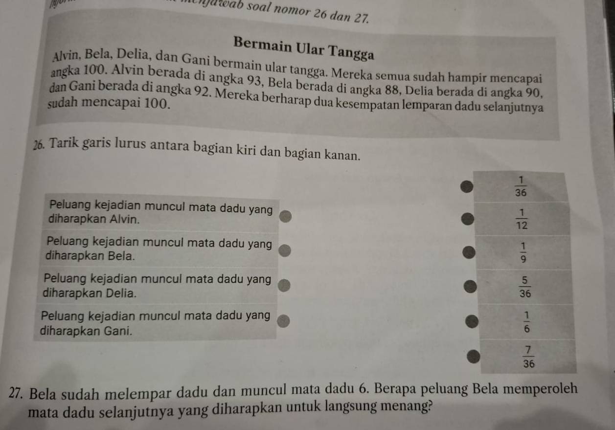 nawab soal nomor 26 dan 27.
Bermain Ular Tangga
Alvin, Bela, Delia, dan Gani bermain ular tangga. Mereka semua sudah hampir mencapai
angka 100. Alvin berada di angka 93, Bela berada di angka 88, Delia berada di angka 90,
dan Gani berada di angka 92. Mereka berharap dua kesempatan lemparan dadu selanjutnya
sudah mencapai 100.
26. Tarik garis lurus antara bagian kiri dan bagian kanan.
Peluang kejadian muncul mata dadu yang
diharapkan Alvin.
Peluang kejadian muncul mata dadu yang
diharapkan Bela.
Peluang kejadian muncul mata dadu yang
diharapkan Delia.
Peluang kejadian muncul mata dadu yang
diharapkan Gani.
27. Bela sudah melempar dadu dan muncul mata dadu 6. Berapa peluang Bela memperoleh
mata dadu selanjutnya yang diharapkan untuk langsung menang?