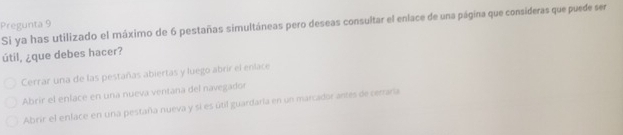 Pregunta 9 Si ya has utilizado el máximo de 6 pestañas simultáneas pero deseas consultar el enlace de una página que consideras que puede ser
útil, ¿que debes hacer?
Cerrar una de las pestañas abiertas y luego abrir el enlace
Abrir el enlace en una nueva ventana del navegador
Abrir el enlace en una pestaña nueva y si es útil guardaría en un marcador antes de cerraría