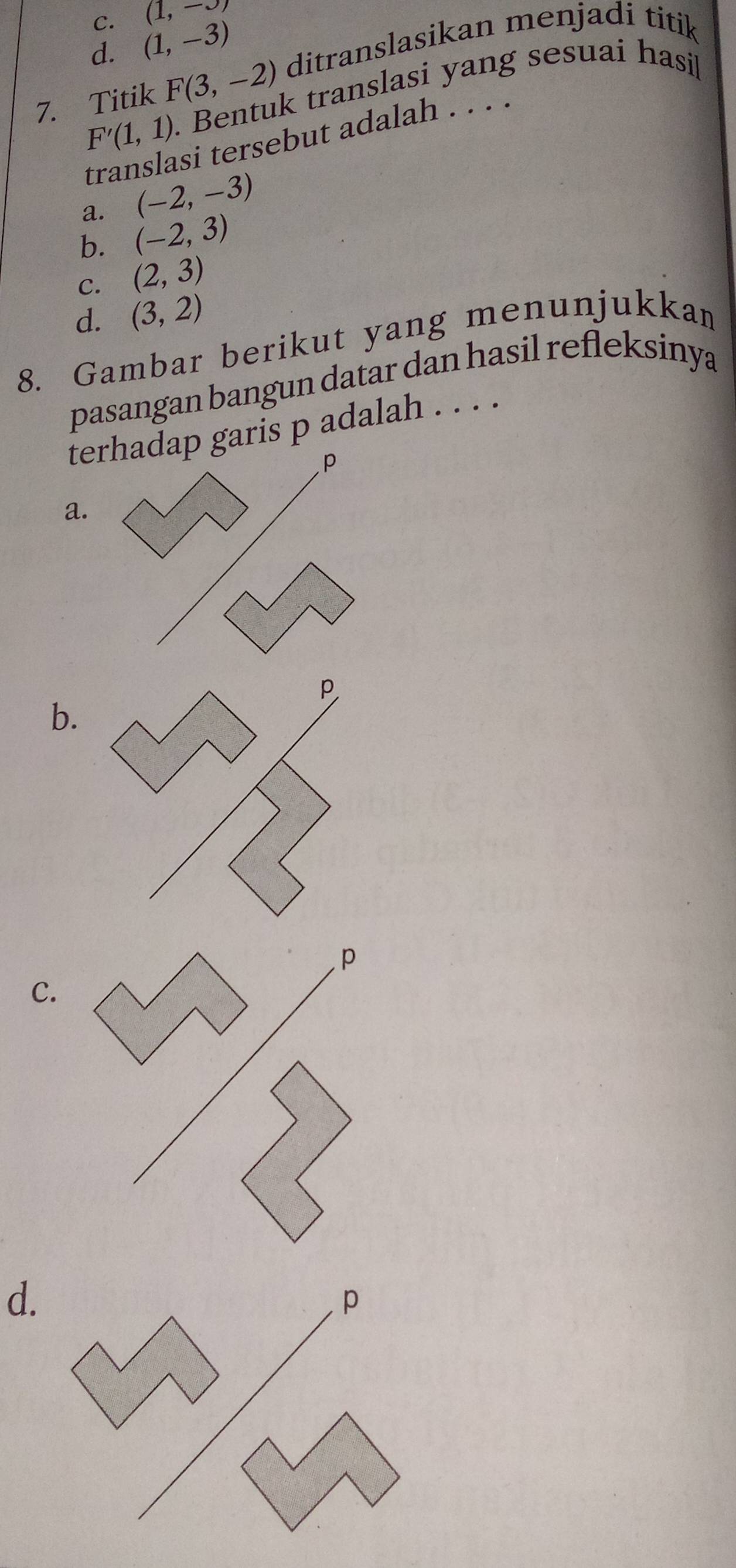 C. (1,-3)
d. (1,-3)
7. Titik F(3,-2) ditranslasikan menjadi titik
F'(1,1). Bentuk translasi yang sesuai hasi
translasi tersebut adalah . . . .
a. (-2,-3)
b. (-2,3)
C. (2,3)
d. (3,2)
8. Gambar berikut yang menunjukkan
pasangan bangun datar dan hasil refleksinya
terhadap garis p adalah . . . .
P
a.
b.
C
d.