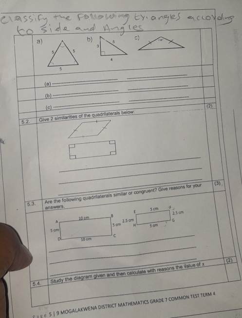 5
3 
_ 
(a) 
_ 
_ 
(b) 
_ 
_ 
_ 
(c) (2) 
5.2. Give 2 similarities of the quadrilaterals below. 
_ 
_ 
_ 
5.3 
Are the foilowing quadrilaterals similar or congruent? Give reasons for your 
(3) 
answers. 
_ 
_ 
(2) 
5.4 Study the diagram given and then calculate with reasons the value of x
Ρ ョ κ ∈ 5 | 9 MOGALAKWENA DISTRICT MATHEMATICS GRADE 7 COMMON TEST TERM 4