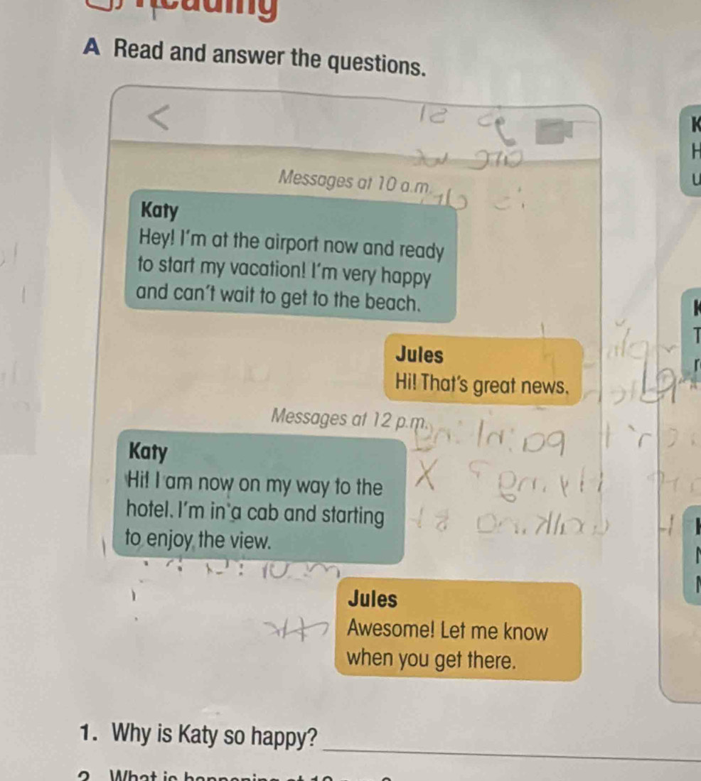 A Read and answer the questions. 
Messages at 10 a.m. 
Katy 
Hey! I'm at the airport now and ready 
to start my vacation! I'm very happy 
and can't wait to get to the beach. 
Jules 
Hi! That's great news. 
Messages at 12 p.m. 
Katy 
Hi! I am now on my way to the 
hotel. I'm in a cab and starting 
to enjoy the view. 
Jules 
Awesome! Let me know 
when you get there. 
_ 
1. Why is Katy so happy?