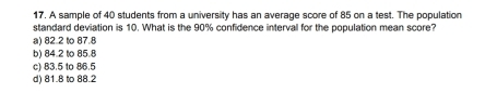 A sample of 40 students from a university has an average score of 85 on a test. The population
standard deviation is 10. What is the 90% confidence interval for the population mean score?
a) 82.2 to 87.8
b) 84.2 to 85.8
c) 83.5 to 86.5
d) 81.8 to 88.2