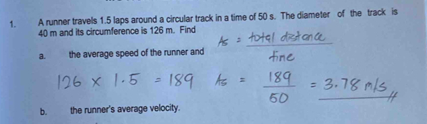 A runner travels 1.5 laps around a circular track in a time of 50 s. The diameter of the track is
40 m and its circumference is 126 m. Find 
a. the average speed of the runner and 
b. the runner's average velocity.