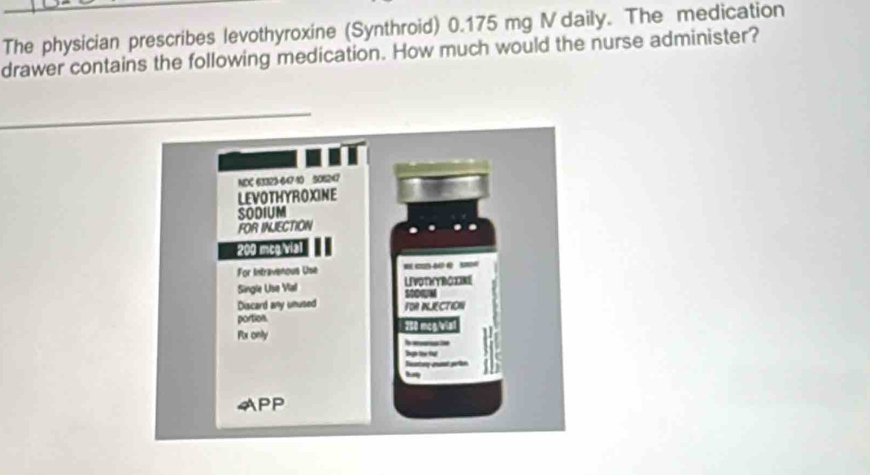 The physician prescribes levothyroxine (Synthroid) 0.175 mg V daily. The medication 
drawer contains the following medication. How much would the nurse administer?