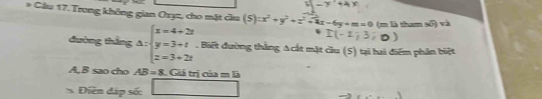 -x^2+4x
* Câu 17. Trong không gian Oryc, cho mặt cầu (S):x^2+y^2+z^2+4x-6y+m=0 (m là tham số) và
I(-2;3;0)
đường thắng △ :beginarrayl x=4+2t y=3+t z=3+2tendarray.. Biết đường thắng Acắt mặt cầu (S) tại hai điểm phân biệt
A, B sao cho AB=8 Giá trị của m là 
Điễn đáp số: □