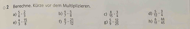 Berechne. Kürze vor dem Multiplizieren. 
b) 
a)  5/6 ·  2/3   4/7 ·  5/8   8/15 ·  3/4  d)  5/12 ·  3/4 
c) 
f) 
e)  4/3 ·  15/8   6/7 ·  21/12  g)  5/9 ·  12/25  h)  6/11 ·  44/45 