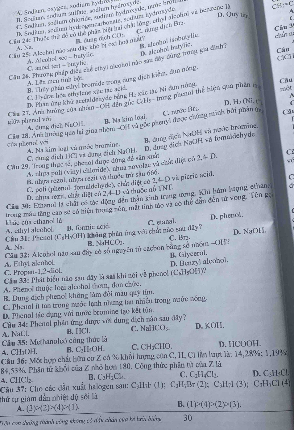 A. Sodium, oxygen, sodium hydroxy
B. Sodium, sodium sulfate, sodium hydroxyde.
C. Sodium, sodium chloride, sodium hydroxyde, nước broml
CH_2=C
D. Sodium, sodium hydrogencarbonate, sodium hydroxyde.
A
D. Quỳ tím
C
Câu 24: Thuốc thử đề có thể phân biệt hai chất lỏng: ethyl alcohol và benzene là
Câu 3
C. dung dịch Br₂.
B. dung dịch CO_2.
B. alcohol isobutylic.
Câu 25: Alcohol nào sau đây khó bị oxi hoá nhất?
chất nà
A. Na.
D. alcohol butylic.
Câu 26. Phương pháp điều chế ethyl alcohol nào sau đây dùng trong gia đình?
Câu
A. Alcohol sec -- butylic.
C. anocl tert - butylic.
B. Thủy phân ethyl bromide trong dung dịch kiểm, đun nóng. ClCH
A. Lên men tinh bột.
Câu
C. Hydrat hóa ethylene xúc tác acid.
D. Phản ứng khử acetaldehyde bằng H₂ xúc tác Ni đun nóng.
A
Câu 27. Ảnh hưởng của nhóm −ÓH đến gốc C₆Hs- trong phenol thể hiện qua phản ứn một
D. H_2
giữa phenol với (Ni,t°) C
A. dung dịch NaOH. B. Na kim loại. C. nước Br2.
Câu 28. Ảnh hưởng qua lại giữa nhóm -OH và gốc phenyl được chứng minh bởi phản ứn Câu
của phenol với
B. dung dịch NaOH và nước bromine.
C. dung dịch HCl và dung dịch NaOH. D. dung dịch NaOH và fomaldehyde.
A. Na kim loại và nước bromine.
Câu 29. Trong thực tế, phenol được dùng để sản xuất
C
A. nhựa poli (vinyl chloride), nhựa novolac và chất diệt cỏ 2,4-D.
vớ
B. nhựa rezol, nhựa rezit và thuốc trừ sâu 666.
C. poli (phenol-fomaldehyde), chất diệt cỏ 2,4-D và picric acid.
C
D. nhựa rezit, chất diệt cỏ 2,4-D và thuốc nổ TNT.
Câu 30: Ethanol là chất có tác động đến thần kinh trung ương, Khi hàm lượng ethano d
trong máu tăng cao sẽ có hiện tượng nôn, mất tỉnh táo và có thể dẫn đến tử vong. Tên gọi
khác của ethanol là
A. ethyl alcohol. B. formic acid. C. etanal. D. phenol.
Câu 31: Phenol (C₆H₅OH) không phản ứng với chất nào sau đây?
B. Na HCO_3. C. Br2. D. NaOH.
A. Na.
Câu 32: Alcohol nào sau đây có số nguyên tử cacbon bằng số nhóm -OH?
B. Glycerol.
A. Ethyl alcohol.
D. Benzyl alcohol.
C. Propan-1,2-diol.
Câu 33: Phát biểu nào sau đây là sai khi nói về phenol ( (C_6H_5OH) ?
A. Phenol thuộc loại alcohol thơm, đơn chức.
B. Dung dịch phenol không làm đổi màu quỳ tím.
C. Phenol ít tan trong nước lạnh nhưng tan nhiều trong nước nóng.
D. Phenol tác dụng với nước bromine tạo kết tủa.
Câu 34: Phenol phản ứng được với dung dịch nào sau đây?
A. NaCl. B. HCl. C. NaHCO_3. D. KOH.
*  Câu 35: Methanolcó công thức là
A. CH_3OH. B. C_2H_5OH. C. CH_3CHO. D. HCOOH.
Câu 36: Một hợp chất hữu cơ Z có % khối lượng của C, H, Cl lần lượt là: 14,28%; 1,19%;
84,53%. Phân tử khối của Z nhỏ hơn 180. Công thức phân tử của Z là
A. C HCl_2
B. C_2H_2Cl_4.
C. C_2H_4Cl_2. D. C_3H_5Cl.
Câu 37:  Cho các dẫn xuất halogen sau : C_3H_7F (1); C_3H_7Br (2); C_3H_7I(3); C_3H_7C1(4)
thứ tự giảm dần nhiệt độ sôi là
A. (3)>(2)>(4)>(1).
B. (1)>(4)>(2)>(3).
Trên con đường thành công không có dấu chân của kẻ lười biếng 30