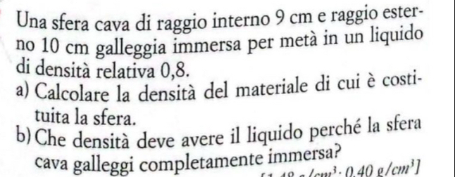 Una sfera cava di raggio interno 9 cm e raggio ester- 
no 10 cm galleggia immersa per metà in un liquido 
di densità relativa 0,8. 
a) Calcolare la densità del materiale di cui è costi- 
tuita la sfera. 
b)Che densità deve avere il liquido perché la sfera 
cava galleggi completamente immersa?
12* 3· 046m4]beginbmatrix cm^(40)beginbmatrix cm^3endbmatrix