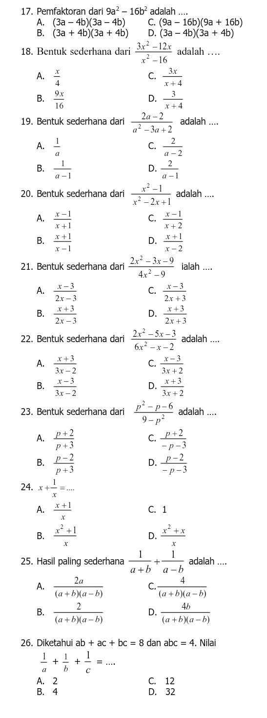 Pemfaktoran dari 9a^2-16b^2 adalah ....
A. (3a-4b)(3a-4b) C. (9a-16b)(9a+16b)
B. (3a+4b)(3a+4b) D. (3a-4b)(3a+4b)
18. Bentuk sederhana dari  (3x^2-12x)/x^2-16  adalah …
A.  x/4   3x/x+4 
C.
B.  9x/16   3/x+4 
D.
19. Bentuk sederhana dari  (2a-2)/a^2-3a+2  adalah ....
A.  1/a   2/a-2 
C.
B.  1/a-1   2/a-1 
D.
20. Bentuk sederhana dari  (x^2-1)/x^2-2x+1  adalah ....
A.  (x-1)/x+1   (x-1)/x+2 
C.
B.  (x+1)/x-1   (x+1)/x-2 
D.
21. Bentuk sederhana dari  (2x^2-3x-9)/4x^2-9  ialah ....
A.  (x-3)/2x-3   (x-3)/2x+3 
C.
B.  (x+3)/2x-3   (x+3)/2x+3 
D.
22. Bentuk sederhana dari  (2x^2-5x-3)/6x^2-x-2  adalah ....
A.  (x+3)/3x-2   (x-3)/3x+2 
C.
B.  (x-3)/3x-2   (x+3)/3x+2 
D.
23. Bentuk sederhana dari  (p^2-p-6)/9-p^2  adalah ....
A.  (p+2)/p+3   (p+2)/-p-3 
C.
B.  (p-2)/p+3   (p-2)/-p-3 
D.
24. x+ 1/x =...
A.  (x+1)/x  C. 1
B.  (x^2+1)/x  D.  (x^2+x)/x 
25. Hasil paling sederhana  1/a+b + 1/a-b  adalah ....
A.  2a/(a+b)(a-b)  C.  4/(a+b)(a-b) 
B.  2/(a+b)(a-b)  D.  4b/(a+b)(a-b) 
26. Diketahui ab+ac+bc=8 dan ab c=4. Nilai
 1/a + 1/b + 1/c =...
A. 2 C. 12
B. 4 D. 32