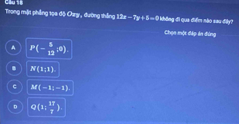 Cầu 18
Trong mặt phầng tọa độ Ozy , đường thắng 12x-7y+5=0 không đi qua điểm nào sau đây?
Chọn một đáp án đứng
A P(- 5/12 ;0).
B N(1;1).
C M(-1;-1).
D Q(1; 17/7 ).