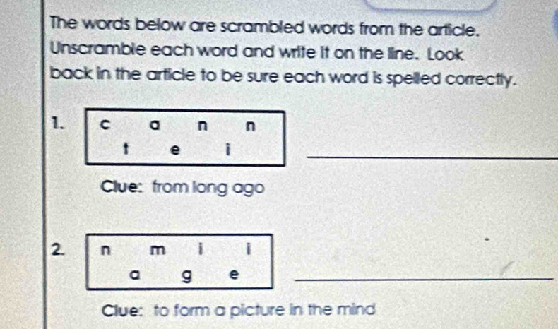 The words below are scrambled words from the article. 
Unscramble each word and write it on the line. Look 
back in the article to be sure each word is spelled correctly. 
1. C a n n 
t e i_ 
Clue: from long ago 
2. n m i i 
a g e_ 
Clue: to form a picture in the mind