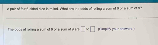 A pair of fair 6 -sided dice is rolled. What are the odds of rolling a sum of 6 or a sum of 9? 
The odds of rolling a sum of 6 or a sum of 9 are □ to □. (Simplify your answers.)