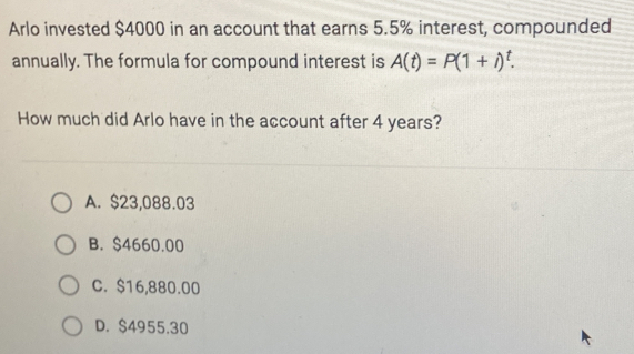 Arlo invested $4000 in an account that earns 5.5% interest, compounded
annually. The formula for compound interest is A(t)=P(1+i)^t. 
How much did Arlo have in the account after 4 years?
A. $23,088.03
B. $4660.00
C. $16,880.00
D. $4955.30