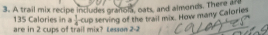 A trail mix recipe includes granola, oats, and almonds. There are
135 Calories in a  1/4  cup serving of the trail mix. How many Calories 
are in 2 cups of trail mix? Lesson 2-2