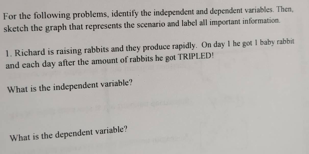 For the following problems, identify the independent and dependent variables. Then, 
sketch the graph that represents the scenario and label all important information. 
1. Richard is raising rabbits and they produce rapidly. On day 1 he got 1 baby rabbit 
and each day after the amount of rabbits he got TRIPLED! 
What is the independent variable? 
What is the dependent variable?