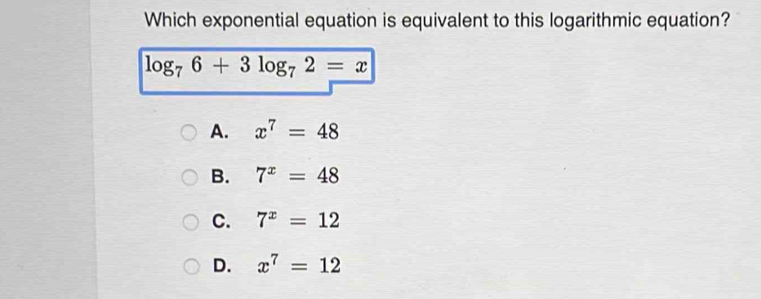 Which exponential equation is equivalent to this logarithmic equation?
log _76+3log _72=x
A. x^7=48
B. 7^x=48
C. 7^x=12
D. x^7=12