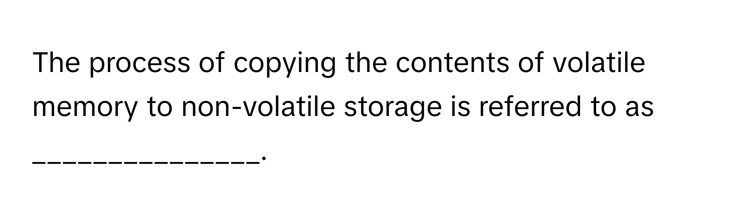 The process of copying the contents of volatile memory to non-volatile storage is referred to as _______________.