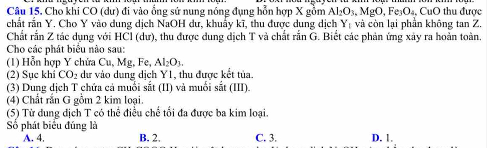 Cho khí CO (dư) đi vào ống sứ nung nóng đụng hỗn hợp X gồm Al_2O_3, MgO, Fe_3O_4, CuO hu được
chất rắn Y. Cho Y vào dung dịch NaOH dư, khuấy kĩ, thu được dung dịch Y_1 và còn lại phần không tan Z.
Chất rắn Z tác dụng với HCl (dư), thu được dung dịch T và chất rắn G. Biết các phản ứng xảy ra hoàn toàn.
Cho các phát biểu nào sau:
(1) Hỗn hợp Y chứa Cu, Mg, Fe, Al_2O_3. 
(2) Sục khí CO_2 dư vào dung dịch Y1, thu được kết tủa.
(3) Dung dịch T chứa cả muối sắt (II) và muối sắt (III).
(4) Chất rắn G gồm 2 kim loại.
(5) Từ dung dịch T có thể điều chế tối đa được ba kim loại.
Số phát biểu đúng là
A. 4. B. 2. C. 3. D. 1.