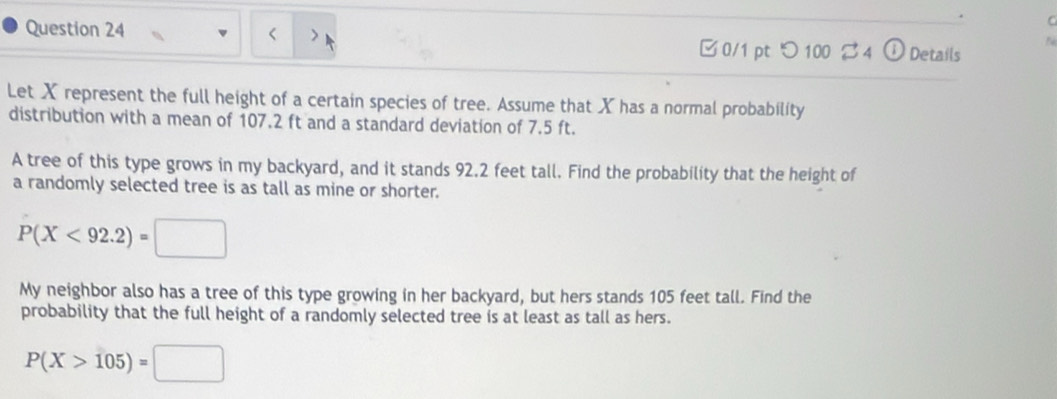 < > 
□ 0/1 pt つ 100 B4 Details 
Let X represent the full height of a certain species of tree. Assume that X has a normal probability 
distribution with a mean of 107.2 ft and a standard deviation of 7.5 ft. 
A tree of this type grows in my backyard, and it stands 92.2 feet tall. Find the probability that the height of 
a randomly selected tree is as tall as mine or shorter.
P(X<92.2)=□
My neighbor also has a tree of this type growing in her backyard, but hers stands 105 feet tall. Find the 
probability that the full height of a randomly selected tree is at least as tall as hers.
P(X>105)=□