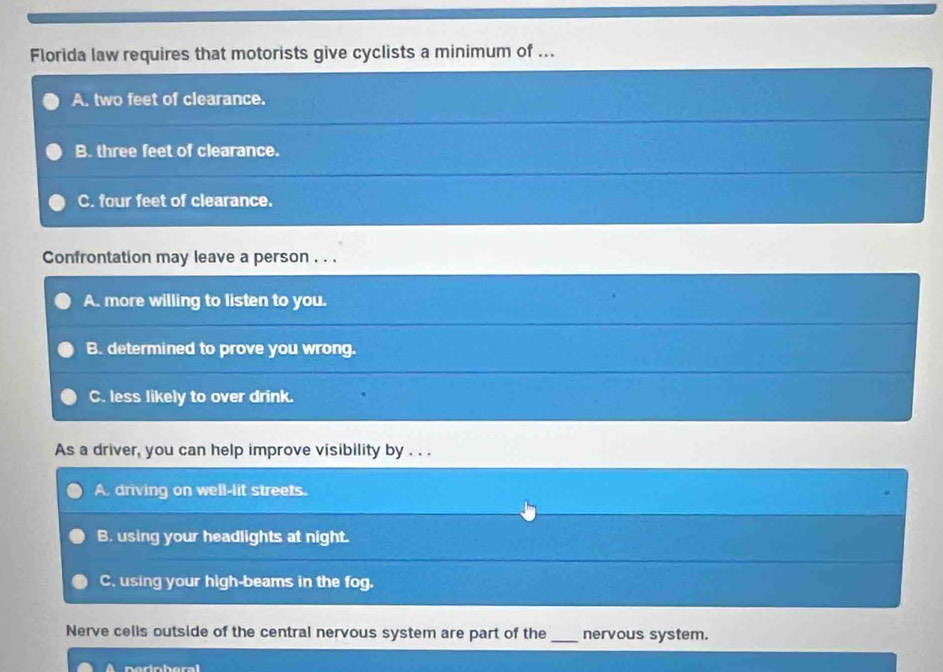 Florida law requires that motorists give cyclists a minimum of ...
A. two feet of clearance.
B. three feet of clearance.
C. four feet of clearance.
Confrontation may leave a person . . .
A. more willing to listen to you.
B. determined to prove you wrong.
C. less likely to over drink.
As a driver, you can help improve visibility by . . .
A. driving on well-lit streets.
B. using your headlights at night.
C. using your high-beams in the fog.
Nerve cells outside of the central nervous system are part of the_ nervous system.
nerinheral