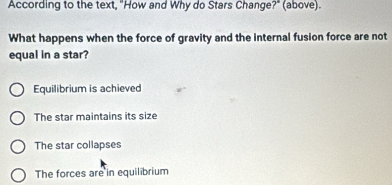 According to the text, "How and Why do Stars Change?" (above).
What happens when the force of gravity and the internal fusion force are not
equal in a star?
Equilibrium is achieved
The star maintains its size
The star collapses
The forces are in equilibrium