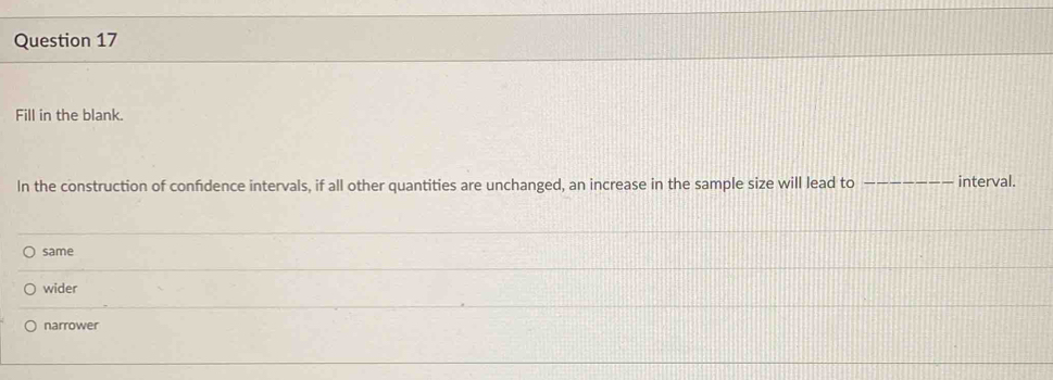 Fill in the blank.
In the construction of confidence intervals, if all other quantities are unchanged, an increase in the sample size will lead to __interval.
same
wider
narrower