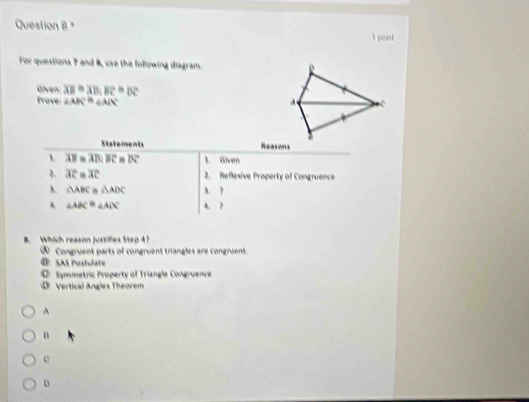 poant
For questions 7 and 8, use the following diagram.
Given overline AB=overline AB, overline BC≌ overline DC
Prove ∠ ABC≌ ∠ ADC
Statements Reasons
A. AB m AB:BC=overline BC≌ overline DC 1. Given
2. overline AC=overline AC 2. Reflexive Property of Congruence
△ ABC =△ ADC A. ?
∠ ABC≌ ∠ ADC 4. ?
B. Which reason justifies Step 4 ?
⑤ Congruent parts of congruent triangles are congruent.
@ SAS Postulate
Symmetric Property of Triangle Congruence
D Vertical Angles Theorem
^
n
D