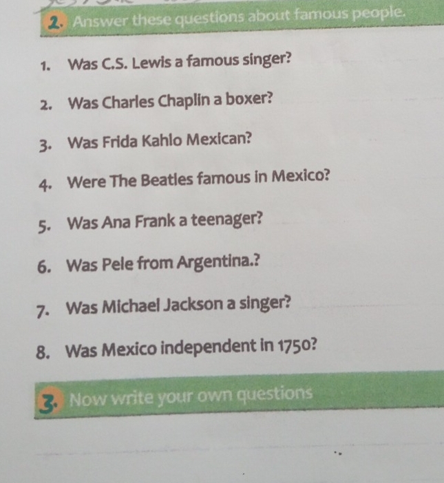 Answer these questions about famous people. 
1. Was C.S. Lewis a famous singer? 
2. Was Charles Chaplin a boxer? 
3. Was Frida Kahlo Mexican? 
4. Were The Beatles famous in Mexico? 
5. Was Ana Frank a teenager? 
6. Was Pele from Argentina.? 
7. Was Michael Jackson a singer? 
8. Was Mexico independent in 1750? 
Now write your own questions