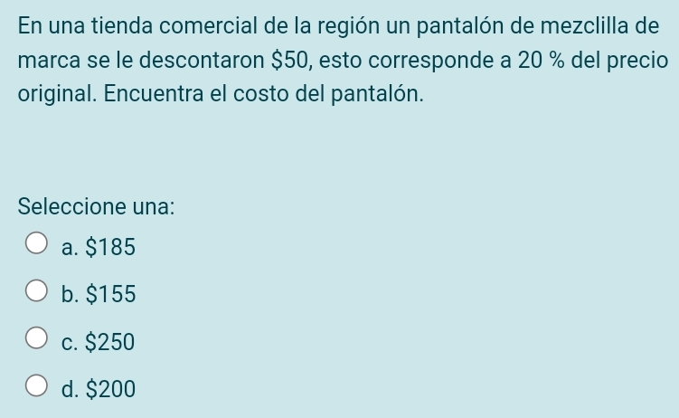 En una tienda comercial de la región un pantalón de mezclilla de
marca se le descontaron $50, esto corresponde a 20 % del precio
original. Encuentra el costo del pantalón.
Seleccione una:
a. $185
b. $155
c. $250
d. $200