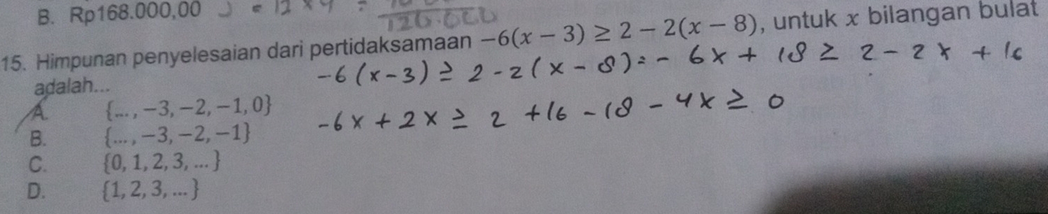 B. F p168.000,00 2 
15. Himpunan penyelesaian dari pertidaksamaan -6(x-3)≥ 2-2(x-8) , untuk x bilangan bulat
adalah...
A ... , -3, -2, -1,0
B. ..., -3, -2, - -1
C. 0, 1, 2, 3, ... 
D. 1, 2, 3, ... 