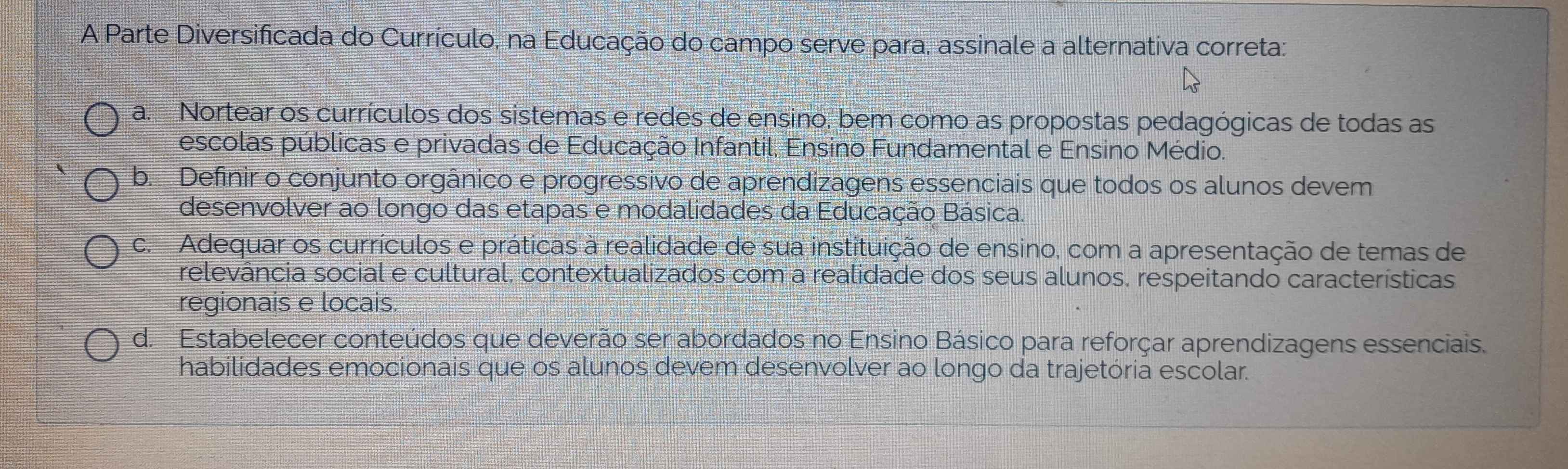 A Parte Diversificada do Currículo, na Educação do campo serve para, assinale a alternativa correta:
a. Nortear os currículos dos sistemas e redes de ensino, bem como as propostas pedagógicas de todas as
escolas públicas e privadas de Educação Infantil, Ensino Fundamental e Ensino Médio.
b. Definir o conjunto orgânico e progressivo de aprendizagens essenciais que todos os alunos devem
desenvolver ao longo das etapas e modalidades da Educação Básica.
c. Adequar os currículos e práticas à realidade de sua instituição de ensino, com a apresentação de temas de
relevância social e cultural, contextualizados com a realidade dos seus alunos, respeitando características
regionais e locais
d. Estabelecer conteúdos que deverão ser abordados no Ensino Básico para reforçar aprendizagens essenciais.
habilidades emocionais que os alunos devem desenvolver ao longo da trajetória escolar.