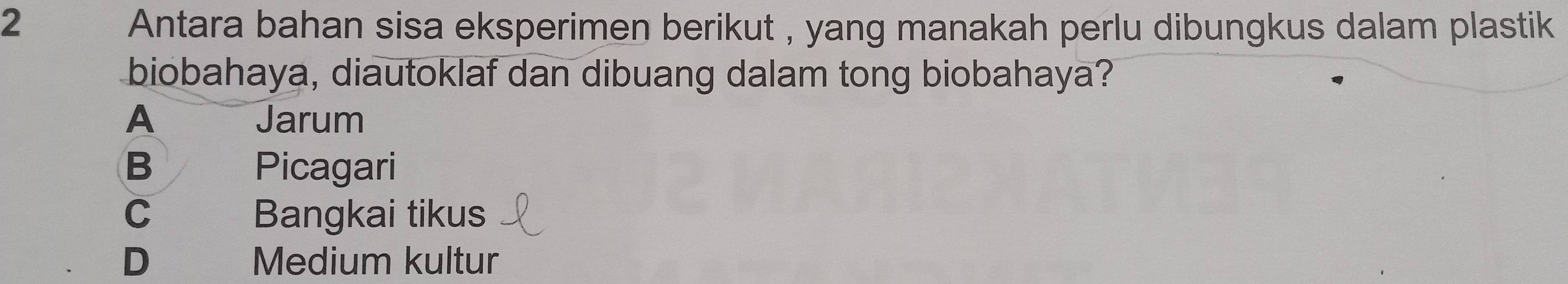 Antara bahan sisa eksperimen berikut , yang manakah perlu dibungkus dalam plastik
biobahaya, diautoklaf dan dibuang dalam tong biobahaya?
A Jarum
B Picagari
C Bangkai tikus
D Medium kultur