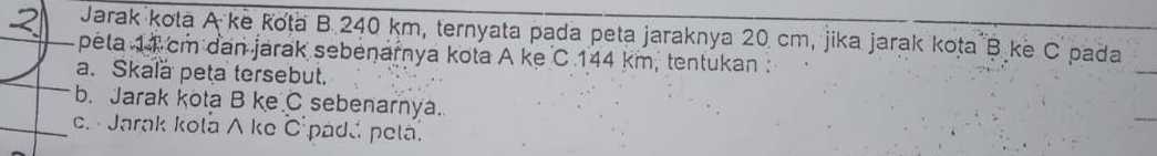 Jarak kota A ke Kota B. 240 km, ternyata pada peta jaraknya 20 cm, jika jarak kota B ke C pada
2 peta 11 cm dan jarak sebenarnya kota A ke C 144 km, tentukan : 
a. Skala peta tersebut. 
b. Jarak kota B ke C sebenarnya. 
c. Jarak kola A ke C pada pela.