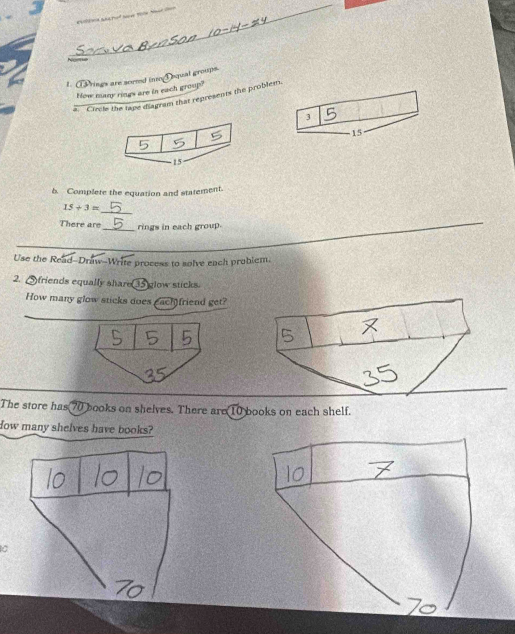 Nome 
1. ①rings are sorted into①equal groups. 
How many rings are in each group? 
Circle the tape diagram that represents the problem
3
15
b. Complete the equation and statement. 
_
15/ 3=
There are_ rings in each group. 
Use the Read-Draw-Write process to solve ench problem. 
2, Sfriends equally share 35 glow sticks. 
How many glow sticks does each friend get? 
The store has 70 books on shelves. There are 10 books on each shelf. 
How many shelves have books?