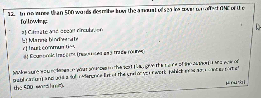 In no more than 500 words describe how the amount of sea ice cover can affect ONE of the
following:
a) Climate and ocean circulation
b) Marine biodiversity
c) Inuit communities
d) Economic impacts (resources and trade routes)
Make sure you reference your sources in the text (i.e., give the name of the author(s) and year of
publication) and add a full reference list at the end of your work (which does not count as part of
the 500 word limit).
(4 marks)