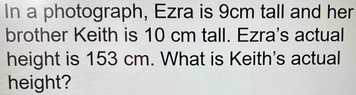 In a photograph, Ezra is 9cm tall and her 
brother Keith is 10 cm tall. Ezra's actual 
height is 153 cm. What is Keith's actual 
height?