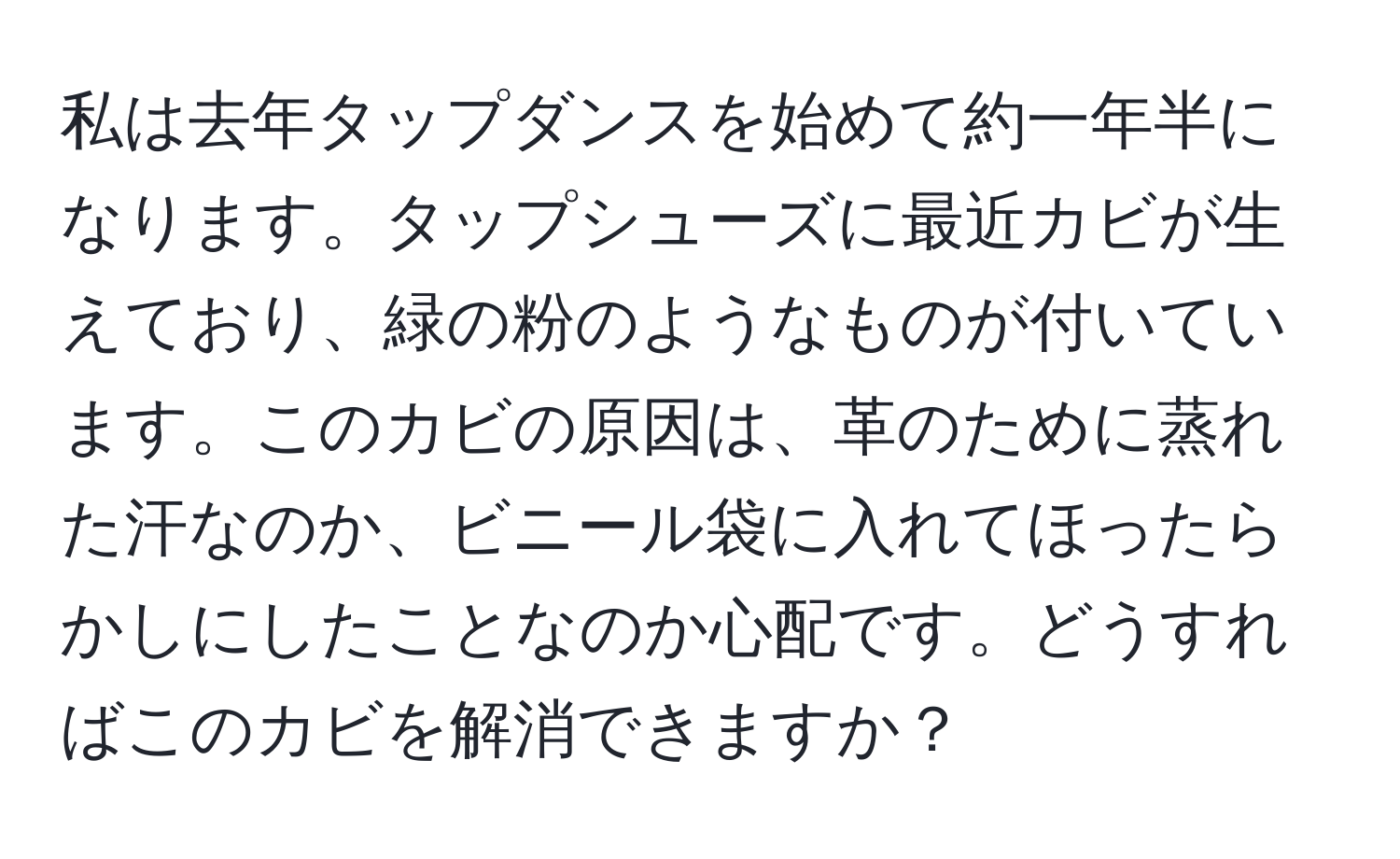 私は去年タップダンスを始めて約一年半になります。タップシューズに最近カビが生えており、緑の粉のようなものが付いています。このカビの原因は、革のために蒸れた汗なのか、ビニール袋に入れてほったらかしにしたことなのか心配です。どうすればこのカビを解消できますか？