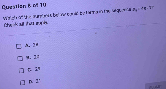 Which of the numbers below could be terms in the sequence a_n=4n-7 ?
Check all that apply.
A. 28
B. 20
C. 29
D. 21
SUBMIT