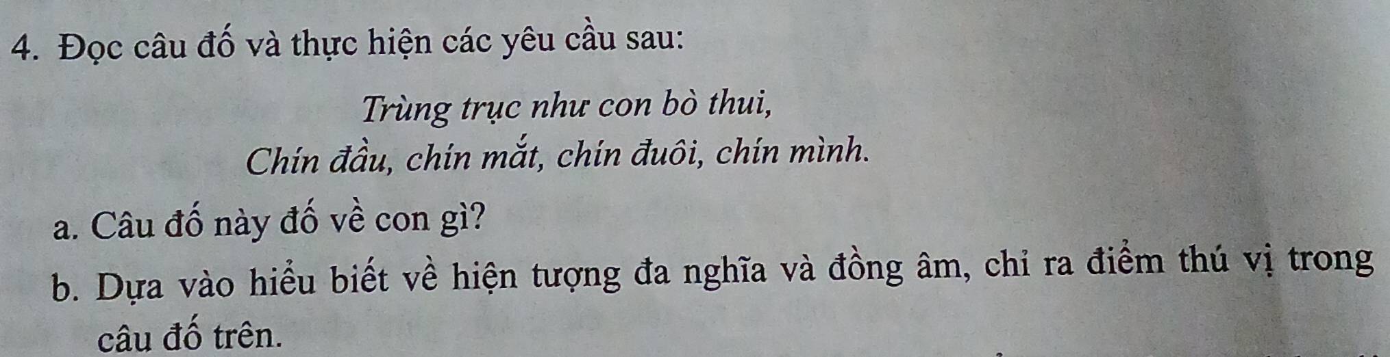 Đọc câu đố và thực hiện các yêu cầu sau: 
Trùng trục như con bò thui, 
Chín đầu, chín mắt, chín đuôi, chín mình. 
a. Câu đố này đố về con gì? 
b. Dựa vào hiểu biết về hiện tượng đa nghĩa và đồng âm, chỉ ra điểm thú vị trong 
câu đố trên.