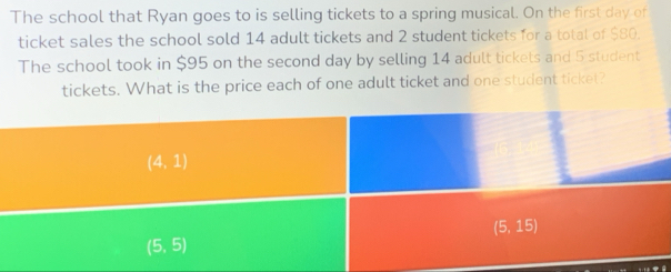 The school that Ryan goes to is selling tickets to a spring musical. On the first day of
ticket sales the school sold 14 adult tickets and 2 student tickets for a total of $80.
The school took in $95 on the second day by selling 14 adult tickets and 5 student
tickets. What is the price each of one adult ticket and one student ticket?
(4,1)
(5,15)
(5,5)