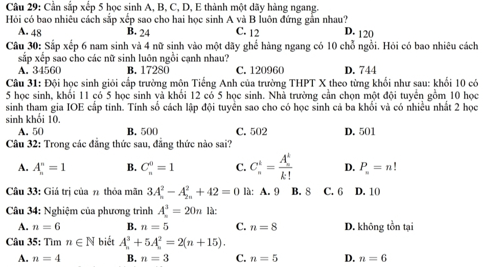 Cần sắp xếp 5 học sinh A, B, C, D, E thành một dãy hàng ngang.
Hỏi có bao nhiêu cách sắp xếp sao cho hai học sinh A và B luôn đứng gần nhau?
A. 48 B. 24 C. 12 D. 120
Câu 30: Sắp xếp 6 nam sinh và 4 nữ sinh vào một dãy ghế hàng ngang có 10 chỗ ngồi. Hỏi có bao nhiêu cách
sắp xếp sao cho các nữ sinh luôn ngồi cạnh nhau?
A. 34560 B. 17280 C. 120960 D. 744
Câu 31: Đội học sinh giỏi cấp trường môn Tiếng Anh của trường THPT X theo từng khối như sau: khối 10 có
5 học sinh, khối 11 có 5 học sinh và khối 12 có 5 học sinh. Nhà trường cần chọn một đội tuyển gồm 10 học
sinh tham gia IOE cấp tỉnh. Tính số cách lập đội tuyền sao cho có học sinh cả ba khối và có nhiều nhất 2 học
sinh khối 10.
A. 50 B. 500 C. 502 D. 501
Câu 32: Trong các đẳng thức sau, đẳng thức nào sai?
A. A_n^(n=1 B. C_n^0=1 C. C_n^k=frac (A_n)^k)k! D. P_n=n!
Câu 33: Giá trị của η thỏa mãn 3A_n^2-A_(2n)^2+42=0 là: A. 9 B. 8 C. 6 D. 10
Câu 34: Nghiệm của phương trình A_n^3=20n là:
A. n=6 B. n=5 C. n=8 D. không tồn tại
Câu 35: Tìm n∈ N biết A_n^3+5A_n^2=2(n+15).
A. n=4 B. n=3 C. n=5 D. n=6