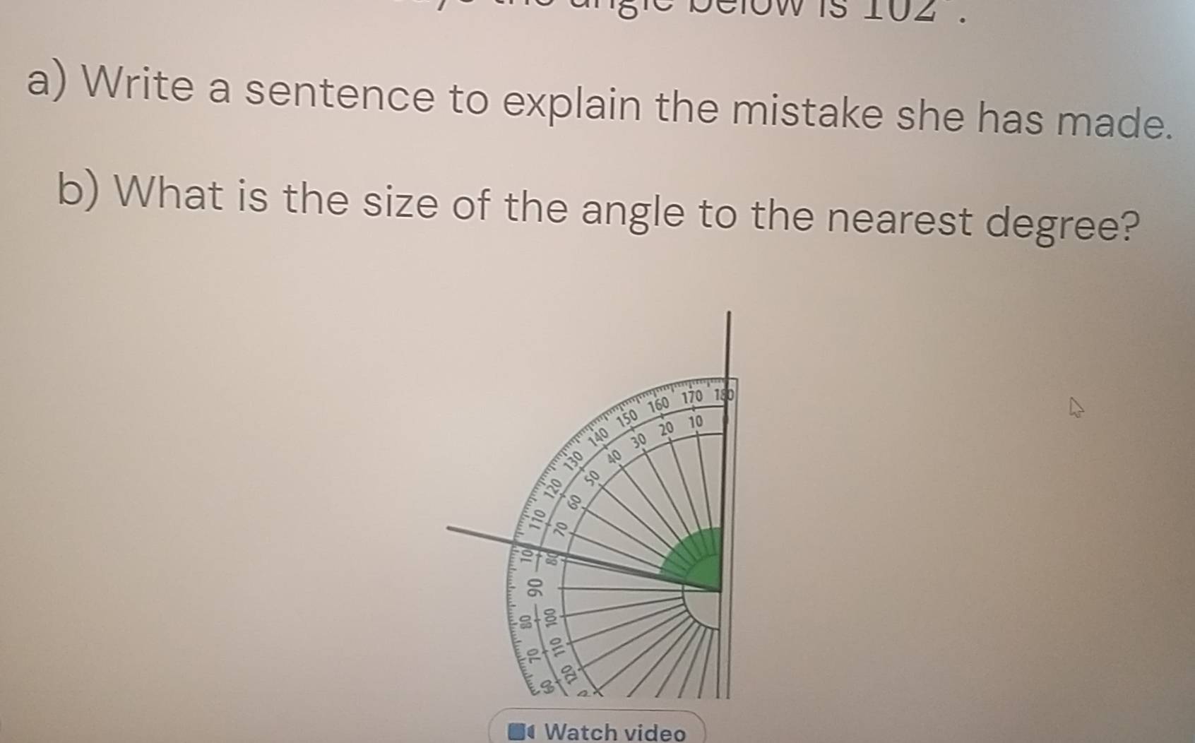 oW is 102. 
a) Write a sentence to explain the mistake she has made. 
b) What is the size of the angle to the nearest degree? 
Watch video