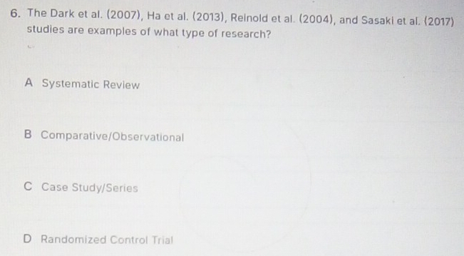 The Dark et al. (2007), Ha et al. (2013), Reinold et al. (2004), and Sasaki et al. (2017)
studies are examples of what type of research?
A Systematic Review
B Comparative/Observational
C Case Study/Series
D Randomized Control Trial