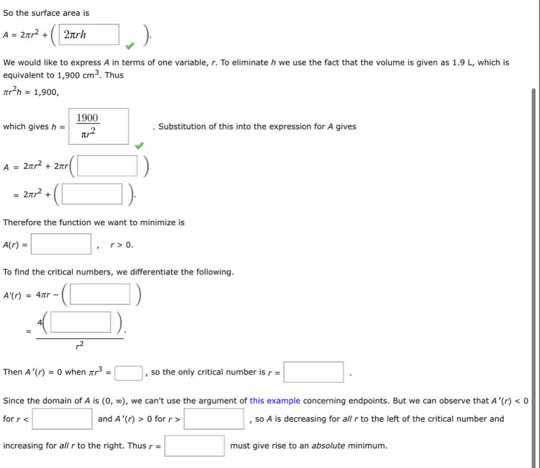 So the surface area is
A=2π r^2+ 2πrh^
We would like to express A in terms of one variable, r. To eliminate h we use the fact that the volume is given as 1.9 L, which is 
equivalent to 1,900cm^3. Thus
π r^2h=1,900, 
which gives h= 1900/π r^2  □ , Substitution of this into the expression for A gives
A=2π r^2+2π r(□ )
=2π r^2+(□ ). 
Therefore the function we want to minimize is
A(r)=□ , r>0. 
To find the critical numbers, we differentiate the following.
A'(r)=4π r-(□ )
= (4(□ ).)/r^2 
Then A'(r)=0 when π r^3=□ , so the only critical number is r=□. 
Since the domain of A is (0,∈fty ) , we can't use the argument of this example concerning endpoints. But we can observe that A'(r)<0</tex> 
for r and A'(r)>0 for r>□ , so A is decreasing for all r to the left of the critical number and 
increasing for all r to the right. Thus r=□ must give rise to an absolute minimum.