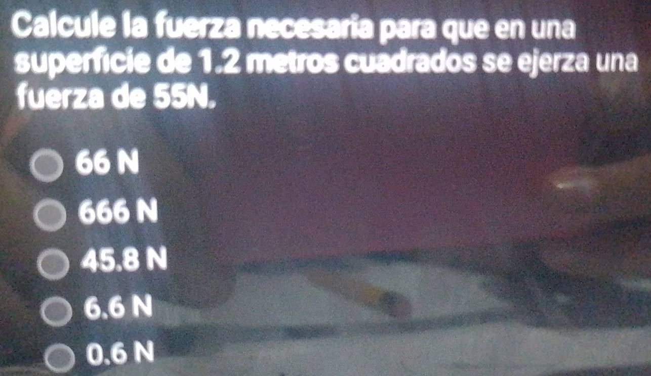 Calcule la fuerza necesaria para que en una
superfície de 1.2 metros cuadrados se ejerza una
fuerza de 55N.
66 N
666 N
45.8 N
6.6 N
0.6 N