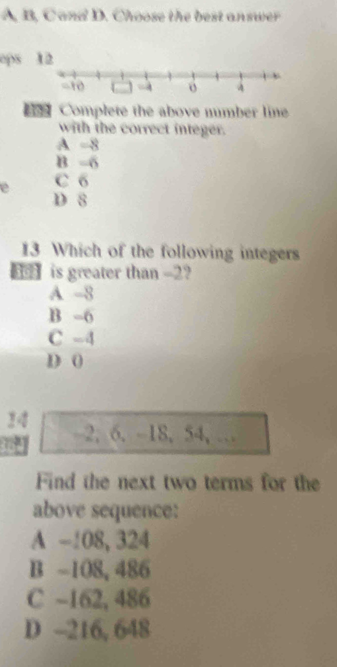 A, B, C and D. Choose the best answer
ops 
Complete the above number line
with the correct integer.
A -8
B -6
e C 6
D 8
13 Which of the following integers
】 is greater than -2?
A -8
B -6
C -4
D 0
24
-2, 6. -18, 54,…
Find the next two terms for the
above sequence:
A -108, 324
B -108, 486
C -162, 486
D -216, 648