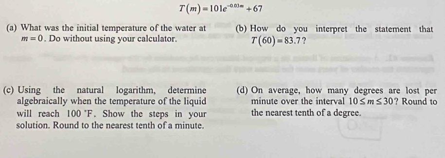 T(m)=101e^(-0.03m)+67
(a) What was the initial temperature of the water at (b) How do you interpret the statement that
m=0. Do without using your calculator. ?
T(60)=83.7
(c) Using the natural logarithm, determine (d) On average, how many degrees are lost per 
algebraically when the temperature of the liquid minute over the interval 10≤ m≤ 30 ? Round to 
will reach 100°F. Show the steps in your the nearest tenth of a degree. 
solution. Round to the nearest tenth of a minute.