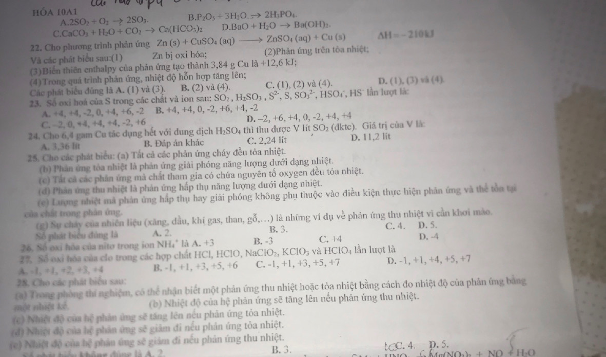 hóa 10a1
A. 2SO_2+O_2to 2SO_3. B. P_2O_5+3H_2O.to 2H_3PO_4.
C.CaCO_3+H_2O+CO_2to Ca(HCO_3)_2 D. BaO+H_2Oto Ba(OH)_2.
22. Cho phương trình phản ứng Zn(s)+CuSO_4(aq)to ZnSO_4(aq)+Cu(s) △ H=-210kJ
Và các phát biểu sau:(1) Zn bị oxi hóa; (2)Phản ứng trên tôa nhiệt;
(3)Biến thiên enthalpy của phản ứng tạo thành 3.8 34 g G la+12,6kJ;
(4) Trong quá trình phản ứng, nhiệt độ hỗn hợp tăng lên;
Các phát biểu đủng là A. (1) và (3). B. (2) va(4) C. (1),(2) và (4). D. (1),(3)va(4)
23. Số oxi hoá của S trong các chất và ion sau: SO_2,H_2SO_3,S^(2-),S,SO_3^((2-),HSO_4^-,HS * In lượt là:
A. +4, +4, -2, 0, +4, +6, -2 B. +4,+4,0,-2,+6,+4,-2
C. 2, 0, +4, +4, +4,-2, +6 D. - -2,+6,+4,0,-2,+4,+4
24. Cho 6,4 gam Cu tác dụng hết với đung dịch H_2)SO_4 thì thu được V l itSO_2(dktc) ). Giá trị của V là:
A. 3,36 lit B. Đáp án khác C. 2,24 lít D. 11,2 lit
25. Cho các phát biểu: (a) Tất cả các phản ứng cháy đều tỏa nhiệt.
(b) Phản ứng tỏa nhiệt là phản ứng giải phóng năng lượng dưới dạng nhiệt.
(c) Tất cả các phản ứng mà chất tham gia có chứa nguyên tố oxygen đều tỏa nhiệt.
(đ) Phản ứng thu nhiệt là phản ứng hấp thụ năng lượng dưới dạng nhiệt.
(c) Lượng nhiệt mà phản ứng hắp thụ hay giải phóng không phụ thuộc vào điều kiện thực hiện phân ứng và thể tồn tại
của chất trong phản ứng.
(g) Sự chảy của nhiên liệu (xăng, dầu, khí gas, than, gwidehat O (,...) là những ví dụ về phản ứng thu nhiệt vì cần khơi mào.
B. 3. C. 4. D. 5.
Số phát biểu đủng là A. 2.
26, Số oxỉ hòa của nitơ trong ion NH₄" là A. +3 B. -3 C. +4 D. -4
27. Số oxi hóa của clo trong các hợp chất HCl, HClO, NaC ClO_2,KClO_3 và HClO_4 lần lượt là
A, -1, +1, +2, +3, +4 B. -1, +1, +3, +5, +6 C. -1, +1, +3, +5,+7 D. -1, +1, +4 +5,+ 7
28. Cho các phát biểu sau:
(3) Trong phòng thí nghiệm, có thể nhận biết một phản ứng thu nhiệt hoặc tỏa nhiệt bằng cách đo nhiệt độ của phản ứng bằng
một nhiệt kế. (b) Nhiệt độ của hệ phản ứng sẽ tăng lên nếu phản ứng thu nhiệt.
(c) Nhiệt độ của hệ phản ứng sẽ tăng lên nếu phản ứng tỏa nhiệt.
(đ) Nhiệt độ của hệ phản ứng sẽ giảm đi nếu phản ứng tỏa nhiệt.
(c) Nhiệt độ của hệ phản ứng sẽ giám đi nếu phản ứng thu nhiệt.
B. 3. t C. 4. D.5.
O_2)_2+NO+H_2O